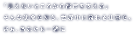 「見えないところから都市を支える」 そんな使命を持ち、世界中に誇れる仕事を。さぁ、あなたも一緒に