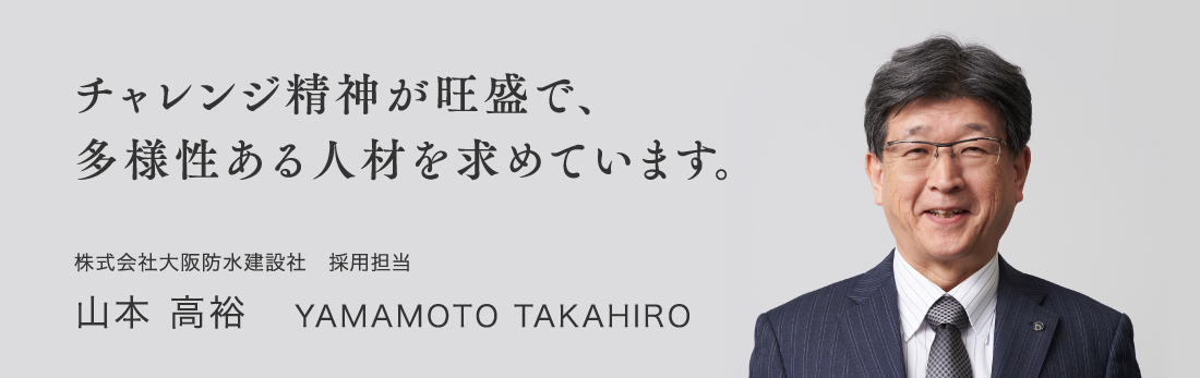 チャレンジ精神が旺盛で、多様性ある人材を求めています。 株式会社大阪防水建設社　採用担当 山本 高裕 YAMAMOTO TAKAHIRO
